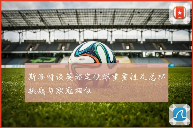 斯洛特谈英超定位球重要性足总杯挑战与欧冠相似