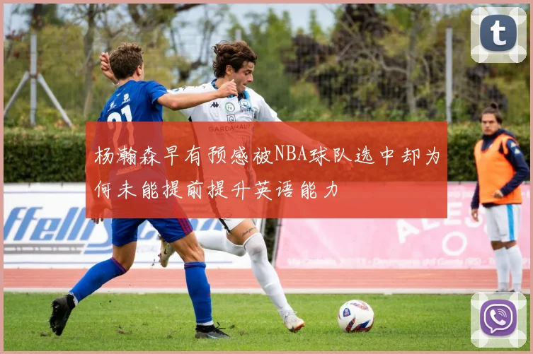 杨瀚森早有预感被NBA球队选中却为何未能提前提升英语能力