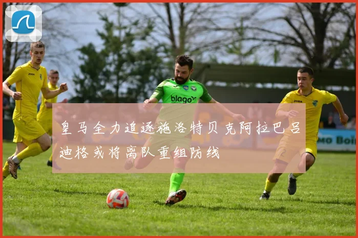 皇马全力追逐施洛特贝克阿拉巴吕迪格或将离队重组防线