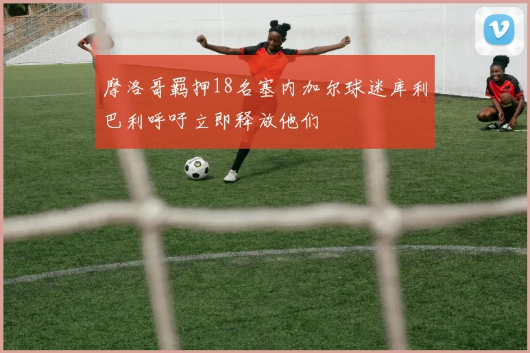 摩洛哥羁押18名塞内加尔球迷库利巴利呼吁立即释放他们