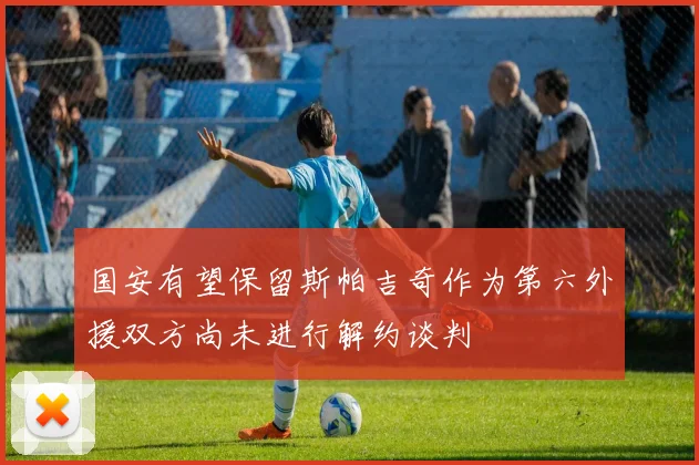 国安有望保留斯帕吉奇作为第六外援双方尚未进行解约谈判