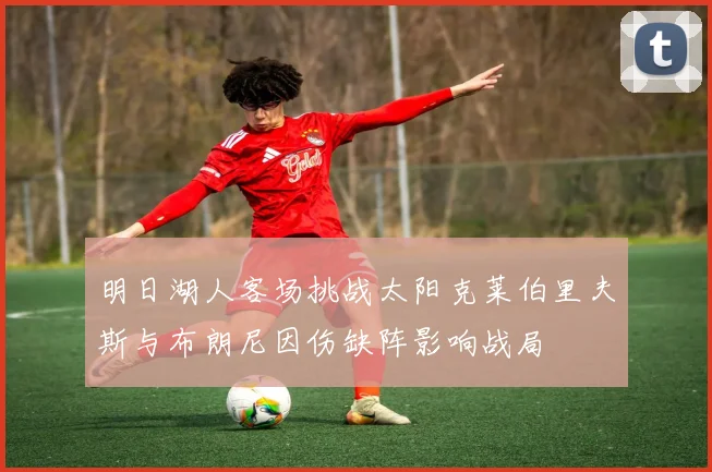 明日湖人客场挑战太阳克莱伯里夫斯与布朗尼因伤缺阵影响战局