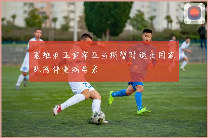 塞维利亚宣布亚当斯暂时退出国家队陪伴重病母亲