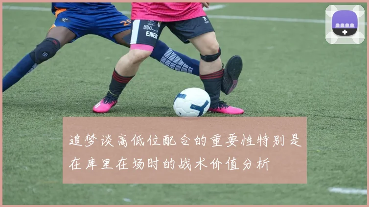 追梦谈高低位配合的重要性特别是在库里在场时的战术价值分析