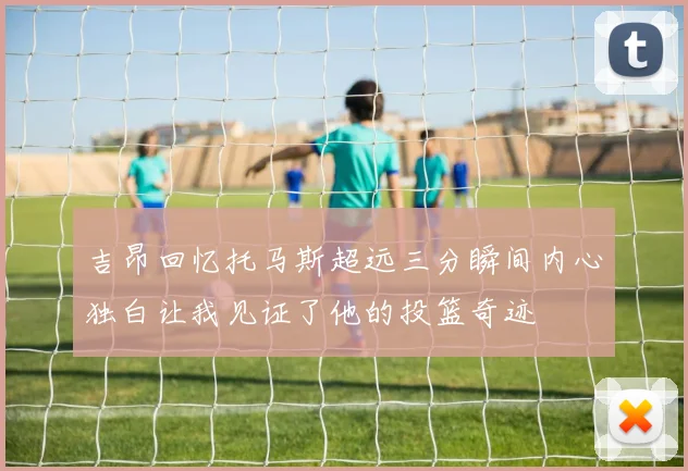 吉昂回忆托马斯超远三分瞬间内心独白让我见证了他的投篮奇迹