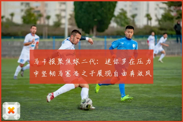 马卡报聚焦球二代：迷你罗在压力中坚韧马塞洛之子展现自由奔放风采