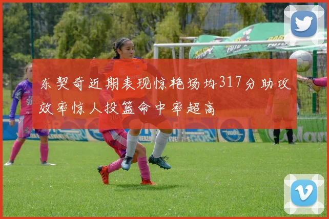 东契奇近期表现惊艳场均317分助攻效率惊人投篮命中率超高