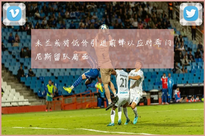 米兰或将低价引进前锋以应对希门尼斯留队局面