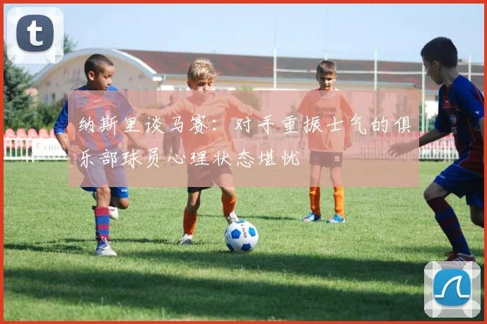 纳斯里谈马赛：对手重振士气的俱乐部球员心理状态堪忧
