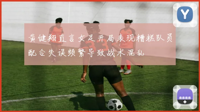 黄健翔直言女足开局表现糟糕队员配合失误频繁导致战术混乱
