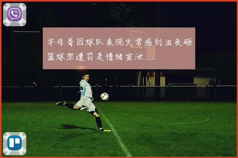 字母哥因球队表现失常感到沮丧砸篮球架遭罚是情绪宣泄