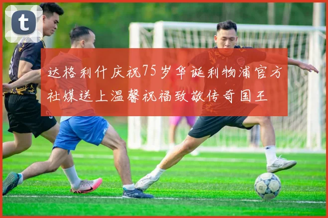 达格利什庆祝75岁华诞利物浦官方社媒送上温馨祝福致敬传奇国王