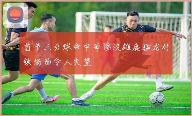首节三分球命中率惨淡雄鹿猛龙对铁场面令人失望
