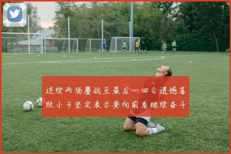 连续两场鏖战至最后一回合遗憾落败小卡坚定表示要向前看继续奋斗