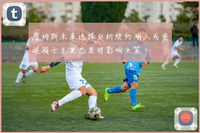 詹姆斯未来选择分析续约湖人或重返骑士东里态度将影响决策