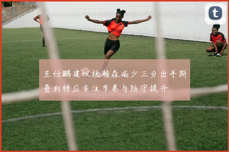 王仕鹏建议杨瀚森减少三分出手斯普利特应专注节奏与防守提升