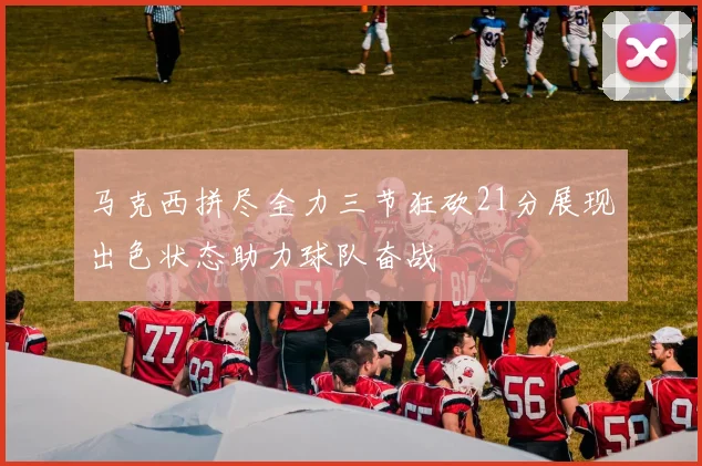 马克西拼尽全力三节狂砍21分展现出色状态助力球队奋战