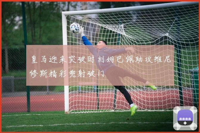 皇马迎来突破时刻姆巴佩助攻维尼修斯精彩兜射破门