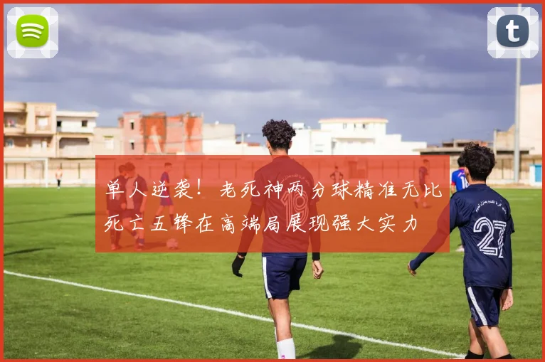 单人逆袭！老死神两分球精准无比死亡五锋在高端局展现强大实力