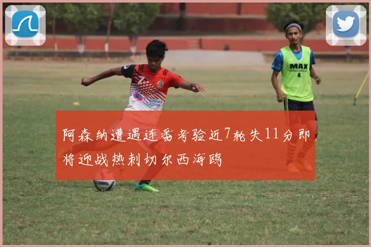 阿森纳遭遇连番考验近7轮失11分即将迎战热刺切尔西海鸥