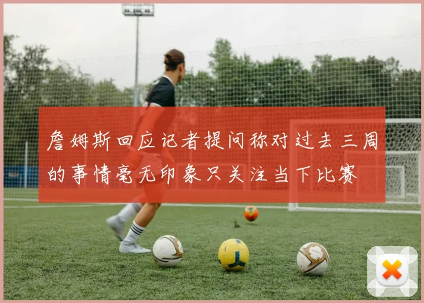 詹姆斯回应记者提问称对过去三周的事情毫无印象只关注当下比赛