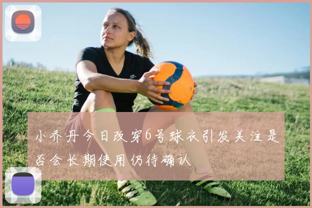 小乔丹今日改穿6号球衣引发关注是否会长期使用仍待确认