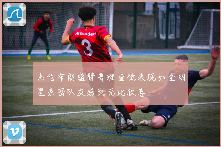 杰伦布朗盛赞普理查德表现如全明星亲密队友感到无比欣喜