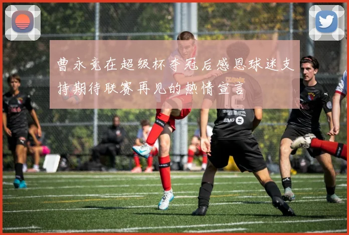 曹永竞在超级杯夺冠后感恩球迷支持期待联赛再见的热情宣言
