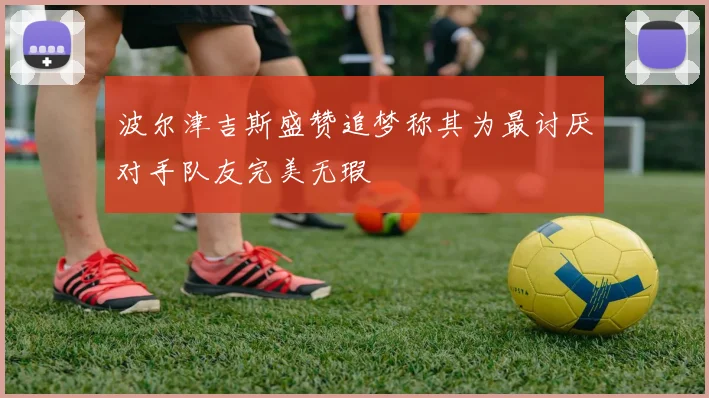 波尔津吉斯盛赞追梦称其为最讨厌对手队友完美无瑕