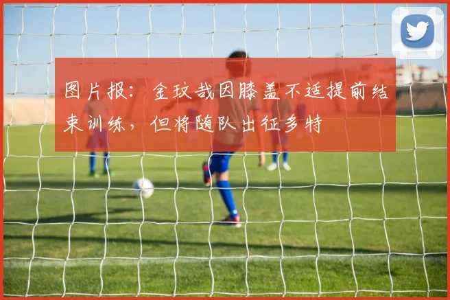 图片报：金玟哉因膝盖不适提前结束训练，但将随队出征多特