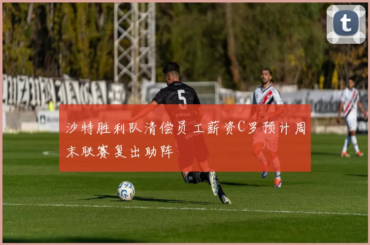 沙特胜利队清偿员工薪资C罗预计周末联赛复出助阵